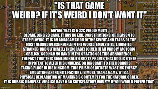"is that Game weird? If it's weird I don't want it" Ma'am, that is a 32€ whole multi decade long 2d game. It has no end, constrictions, or reason to stop playing. It is an amalgamation of the sweat and tears of the most neurodiverse people in the world, emulsified, liquefied, strained, and ultimately inexorably joined in an unholy factorio obelisk. God had no hand in the creation of this abhorrence. The fact that this game monolith exists proves that God is either impotent to alter His universe or ignorant to the horrors taking place in his kingdom. This prism of autists wasting energy, emulating an infinite Factory, is more than a game. It is a physical declaration of mankind's contempt for the natural order. It is hubris manifest. We also have a 3d satisfactory variety if you would prefer that.