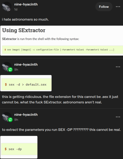 thread: 1: i hate astronomers so much. screenshot: Using SExtractor SExtractor is run from the shell with the following syntax: $ sex Image1 [Image2] -c configuration-file [-Parameter1 Value1 -Parameter2 Value2 ...] | 2: $ sex -d > default.sex | this is getting ridiculous. the file extension for this cannot be .sex it just cannot be. what the fuck SExtractor. astronomers aren't real | 3: to extract the parameters you run SEX -DP ???????? this cannot be real. screenshot: $ sex -dp