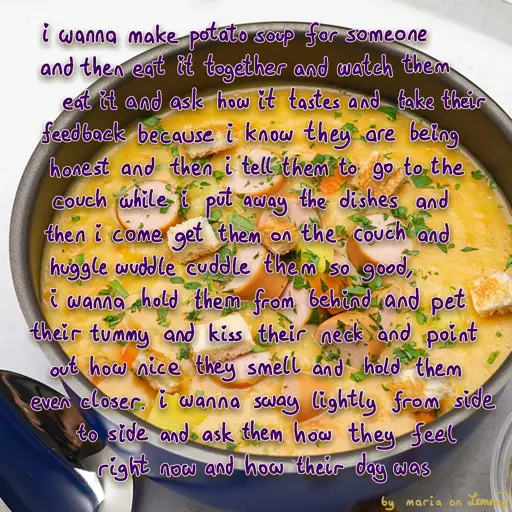 photo of some potato soup in a pot. there are sausage and bread pieces in it as well as seasoning. it looks really tasty and warm. text written overtop with a soft handwritten style says "i wanna make potato soup for someone and then eat it together and watch them eat it and ask how it tastes and take their feedback because i know they are being honest and then i tell them to go to the couch while i put away the dishes and then i come get them on the cough and huggle wuddle cuddle them from behind and pet their tummy and kiss their neck and point out how nice they smell and hold them even closer. i wanna sway lightly from side to side and ask them how they feel right now and how their day was". bottom right says "by maria on lemmy" in potato yellow color