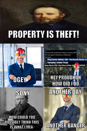 5 panel meme. In the first panel, a stretched portrait of Pierre-Joseph Proudhon, with the text (in impact font) "Property is theft!" superimposed on it. In the second panel, a stock photo of a business man stading arms crossed and smiling with the PlayStation logo on top of his face, and the text "Ogey". In the third panel, three headlines: "Physical disc production ending in January 2028 for new games releasing on PlayStation consoles", "PlayStation Deletes 500+ Purchased Movies In Sweeping Content Purges", and "Sony Shuts PS3, Vita Store After 20 Years (2026)", with another stock photo of a business man with the PlayStation logo, standing arms alongside him with a straight face. The background is a painting of a building burning. The text reads "Hey Proudhon how did I do". In the fourth panel, a greyscale picture of Proudhon with the texts "Sony, how could you possibly think this is what I mea-". In the fifth panel, another stock photo of a business man with the PlayStation logo, arms crossed with a straight face. The text reads "Another day, another banger".