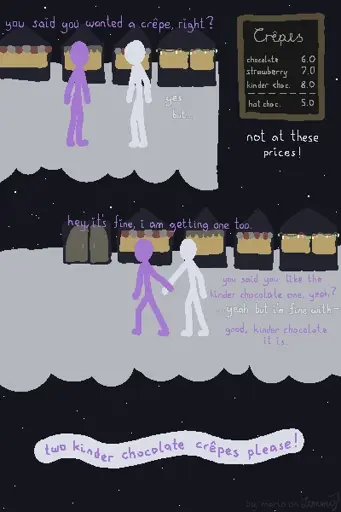 digital drawing of a scene in the snow. a lilac figure asks a white figure at a christmas market at night "you said you wanted a crêpe, right?" to which White responds hesitantly "yes, but... not at these prices!". the price chart shows crêpes with the options chocolate, strawberry and kinder chocolate as well as a hot chocolate drink. the crêpe prpices range from 6 to 8 bucks and the drink costs 5. the kinder chocolate crêpe is the most expensive at 8. Lilac puts their hand on Whites wrist and pulls them along, saying "hey, it's fine, i am getting one too. you said you like the kinder chocolate one, yeah?" to which White stutters "yeah, but i'm fine with-" being cut off by Lilac, saying "good, kinder chocolate it is.". finally, Lilac makes the order "two kinder chocolate crêpes please!". bottom right says "by maria on lemmy".