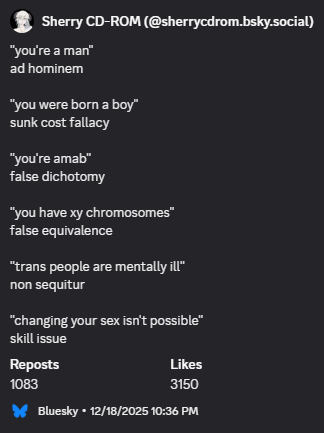 "you're a man" ad hominem; "you were born a boy" sunk cost fallacy; "you're amab" false dichotomy; "you have xy chromosomes" false equivalence; "trans people are mentally ill" non sequitur; "changing your sex isn't possible" skill issue