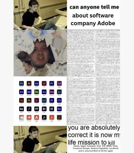 First row: Kid asking "can anyone tell me about software company adobe"
Second row: hbomberguy sticking his head through a wall, below him adobe suite logos, saying a wall of unreadable text, emulating his lengthy videos
Third row: kid saying "you are absolutely correct it is now my life mission to kill Adobe, Apple, Autodesk, Avid, VW, BMW, Tesla, Facebook Google, Venture Capitalists, Landlords and to resurrect Bork to kill him again"