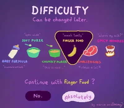 digital drawing on purple atmospheric background. title says "Difficulty: Can be changed later". below are six options with colors ranging from baby-blue to strong pink. the difficulty options are: "Baby formula: awawawa", "soft puree: open wide!", "chunky puree: this is nice", "finger food: mmmh tasty", "challenging: (chews a lot on a stake)" and finally "spicy noodles: where's milk?". currently the "finger food" option is highlighted with a stylish triangle, showcasing a banana. below it says "Continue with Finger Food?" with the two button options "No" and "Abolsutely". bottom right says "by maria on lemmy"