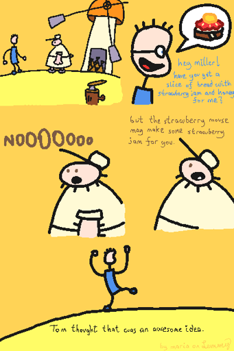 digital drawing. figure in blue dress walks to large man in beige dress near a wind mill and asks "hey miller! have you got a slice of bread with strawberry jam and honey for me?". the "miller" responds "nooooo, but the strawberry mouse may make some strawberry jam for you". Lastly, the figure in blue dress does a happy dance and the subtitles say "Tom thought that was an awesome idea". bottom right says "by maria on lemmy".