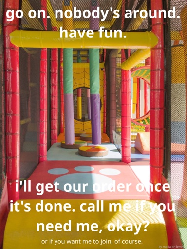 photo from inside an old-school burger king jungle jim. it has sunlight coming in from the right and has a fun paw print on the soft floor cushioning. there are floating pillars made of plastic-cushion, various shapes and 3D objects on the floor to dodge and multiple hoops to jump through. the borders of the jungle gym are secured with black nets which one can see through. white text overtop says "go on. nobody's around. have fun. i'll get our order once it's done. call me if you need me, okay? or if you want me to join, of course." with bottom right saying in very small text "by maria on lemmy"