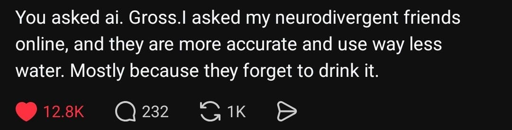 You asked ai. Gross. I asked my neurodivergent friends online, and they are more accurate and use way less water. Mainly because they forget to drink it.