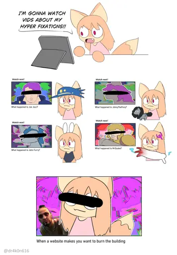 Kyoko: I'M GONNA WATCH VIDS ABOUT MY HYPER FIXATIONS!!  1st Vid    Watch Next!   What Happened to Joe Jooj?    *what whappened to MrShitman Style Thumbnail*  2nd Vid  Watch Next!   What Happened to John Furry?    *what whappened to MrShitman Style Thumbnail*  3rd Vid   Watch Next!   What Happened to JohnyThePony?    *what whappened to MrShitman Style Thumbnail*  4th Vid Watch Next!   What Happened to MrQuake?    *what whappened to MrShitman Style Thumbnail*  5th Vid  When a Website makes you want to burn the building?    *Kyoko is featured on the what whappened to MrShitman Style Thumbnail*