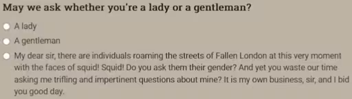 May we ask whether you're a lady or a gentleman? • A lady • A gentleman • My dear sir, there are individuals roaming the streets of Fallen London at this very moment with the faces of squid! Squid! Do you ask them their gender? And yet you waste our time asking me trifling and impertinent questions about mine? It is my own business, sir, and I bid you good day.