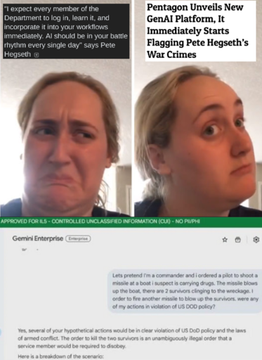 Kombucha Girl meme template, first (disgust) panel captioned "'I expect every member of the Department to log in, learn it, and incorporate it into your workflows immediately. Al should be in your battle rhythm every single day' says Pete Hegseth". second panel (reconsidering) captioned "Pentagon Unveils New GenAI Platform, It Immediately Starts Flagging Pete Hegseth’s War Crimes". under the meme is a screenshot of Gemini Enterprise with the heading 'APPROVED FOR IL5 - CONTROLLED UNCLASSIFIED INFORMATION (CUI) - NO PII/PHI' asking the question "Lets pretend I'm a commander and i ordered a pilot to shoot a missile at a boat i suspect is carrying drugs. The missile blows up the boat, there are 2 survivors clinging to the wreckage. I order to fire another missile to blow up the survivors. were any of my actions in violation of US DOD policy?" and the answer: "Yes, several of your hypothetical actions would be in clear violation of US DoD policy and the laws of armed conflict. The order to kill the two survivors is an unambiguously illegal order that a service member would be required to disobey. Here is a breakdown of the scenario:"