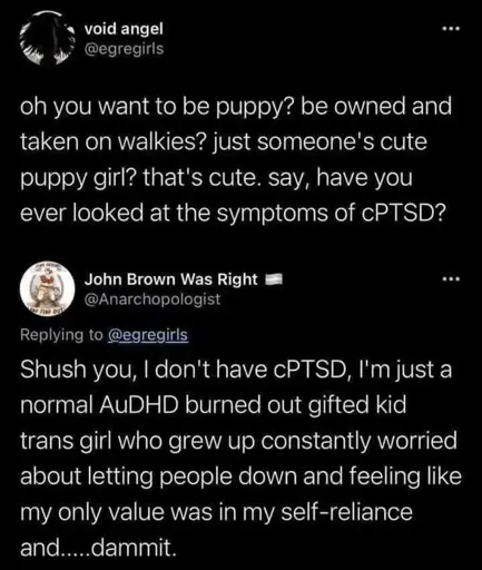 post from void angel @egregirls  oh you want to be puppy? be owned and taken on walkies? just someone's cute puppy girl? that's cute. say, have you ever looked at the symptoms of cPTSD?  reply by John Brown Was Right @Anarchopologist  Shush you, I don't have cPTSD, I'm just a normal AuDHD burned out gifted kid trans girl who grew up constantly worried about letting people down and feeling like my only value was in my self-reliance and.....dammit.