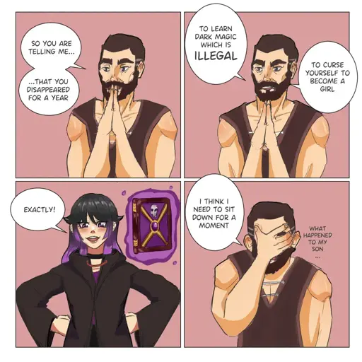 Father: So you are telling me that you disappeared for a year to learn dark magic, which is ILLEGAL, to curse yourself to becoma girl? Proud daughter: Exactly! Father: I think I need to sit down for a moment. Father thinking: What happened to my son…