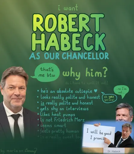 digitally made voting poster for "Robert Habeck", who is a german politician. text on it says "i want ROBERT HABECK as our chancellor. why him?" then there is a list of reasons to have him be chancellor. first is "he's an absolute cutiepie" with a heart. next to that sentence he responds shily "no i'm not" which gets responded with "oh yes you are!". the following points are "looks reallly polite and honest. is really polite and honest. gets shy on interviews, likes heat pumps, is not Friedrich Merz (our current chancellor who is generally very hated), seems smart, feels pretty human". at the end the list becomes harder to read. one can barely make out the last entries "is a really sweet boy" and "looks really good". there is an image oh him holding a sign very passionately which says "I will be good, I promise". bottom left says "by maria on lemmy"