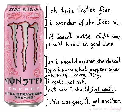product photo of "monster energy: ultry strawberry dreams". the can is vertically sectioned with text descriing the sections. it starts at the top: "oh this tastes fine", "i wonder if she likes me", "i doesn't matter right now, i will know in good time", "so i should assume she doesn't", "yes i know what happens when assuming... sorry, Ming", "i could just ask", "not now. i shoud just wait" and finally "this was good, i'll get another" after having drank the whole can. bottom right says "by maria on lemmy" in a faint pink color
