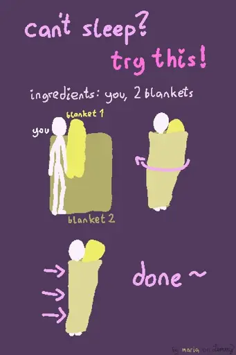 digital drawing with text "can't sleep? try this: ingredients: you and 2 blankets". there is a white figure on a blanket laying near the edge of it. there is another bunched up blanket infront of them. next, the blanket below them is spun around the white figure, so that it is now below and above them. finally, the blanket is tucked in from behind by fulling in the ends. text says "done!". bottom right says "by maria on lemmy" where "maria" has the olor of the blanket. the second bunched up blanket is now within the white figures reach, tucked in within the covers. they can hug it or ignore it and just have it be there as a somewhat of a pillow.
